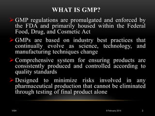 WHAT IS GMP?
 GMP regulations are promulgated and enforced by
the FDA and primarily housed within the Federal
Food, Drug, and Cosmetic Act
 GMPs are based on industry best practices that
continually evolve as science, technology, and
manufacturing techniques change
 Comprehensive system for ensuring products are
consistently produced and controlled according to
quality standards
 Designed to minimize risks involved in any
pharmaceutical production that cannot be eliminated
through testing of final product alone
VISH

8 February 2014

3

 