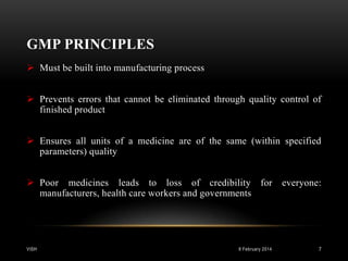 GMP PRINCIPLES
 Must be built into manufacturing process
 Prevents errors that cannot be eliminated through quality control of
finished product
 Ensures all units of a medicine are of the same (within specified
parameters) quality
 Poor medicines leads to loss of credibility for
manufacturers, health care workers and governments

VISH

8 February 2014

everyone:

7

 
