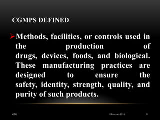 CGMPS DEFINED

Methods, facilities, or controls used in
the
production
of
drugs, devices, foods, and biological.
These manufacturing practices are
designed
to
ensure
the
safety, identity, strength, quality, and
purity of such products.
VISH

8 February 2014

9

 