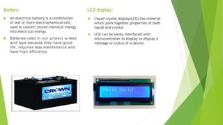  An electrical battery is a combination
of one or more electrochemical cell,
used to convert stored chemical energy
into electrical energy.
 Batteries used in our project is lead
acid type because they have good
life, requires less maintenance and
have high efficiency.
 Liquid crystal display(LCD) has material
which joins together properties of both
liquid and crystal.
 LCD can be easily interfaced with
microcontroller to display to display a
message or status of a device.
Battery: LCD display:
 