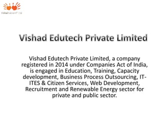 Vishad Edutech Private Limited, a company
registered in 2014 under Companies Act of India,
is engaged in Education, Training, Capacity
development, Business Process Outsourcing, IT-
ITES & Citizen Services, Web Development,
Recruitment and Renewable Energy sector for
private and public sector.
 
