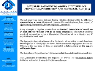 CHENNAI
C2-A, Industrial Estate,
Guindy, Chennai - 600 032.
Tel: +91 - 44 - 22501318, 42107341
BANGALORE
Suite 920, Level 9,
Raheja Towers,
26-27, M G Road,
Bangalore - 560 001.
Mob: +918277460648
COIMBATORE
#1533, Trichy Road,
Coimbatore – 641018.
Mob: +919385432921
HYDERABAD
Vatika Business Centre,
Suite 10,3rd Floor, NSL Icon,
Road No. 12,Banjara Hills,
Hyderabad - 500034.
Mob: +917901691606
COCHIN
Suite 49, 8th Floor, Centre A,
Alapatt Heritage Building,
MG Road, Cochin – 682035
Tel: +91 - 484 - 2366216
EMAIL
info@altacit.com
WEBSITE
www.altacit.com
The Act gives you a choice between dealing with the offender within the office or
approaching a court. If you wish, you can file a criminal complaint instead of
approaching your Internal/Local Complaints Committee.
Every employer is required to constitute an Internal Complaints Committee
at each office or branch with 10 or more employees. The District Officer is
required to constitute a Local Complaints Committee at each district, and if
required at the block level.
The Committee is required to complete the inquiry within a time period of 90 days.
On completion of the inquiry, the report will be sent to the employer or the District
Officer, as the case may be, they are mandated to take action on the report
within 60 days.
The Complaints Committees have the powers of civil courts for gathering evidence.
The Complaints Committees are required to provide for conciliation before
initiating an inquiry, if requested by the complainant.
SEXUAL HARASSMENT OF WOMEN AT WORKPLACE
(PREVENTION, PROHIBITION AND REDRESSAL) ACT, 2013
 