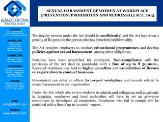 CHENNAI
C2-A, Industrial Estate,
Guindy, Chennai - 600 032.
Tel: +91 - 44 - 22501318, 42107341
BANGALORE
Suite 920, Level 9,
Raheja Towers,
26-27, M G Road,
Bangalore - 560 001.
Mob: +918277460648
COIMBATORE
#1533, Trichy Road,
Coimbatore – 641018.
Mob: +919385432921
HYDERABAD
Vatika Business Centre,
Suite 10,3rd Floor, NSL Icon,
Road No. 12,Banjara Hills,
Hyderabad - 500034.
Mob: +917901691606
COCHIN
Suite 49, 8th Floor, Centre A,
Alapatt Heritage Building,
MG Road, Cochin – 682035
Tel: +91 - 484 - 2366216
EMAIL
info@altacit.com
WEBSITE
www.altacit.com
The inquiry process under the Act should be confidential and the Act lays down a
penalty of Rs 5000 on the person who has breached confidentiality.
The Act requires employers to conduct educational programmes and develop
policies against sexual harassment, among other obligations.
Penalties have been prescribed for employers. Non-compliance with the
provisions of the Act shall be punishable with a fine of up to 50,000/-.₹
Repeated violations may lead to higher penalties and cancellation of licence
or registration to conduct business.
Government can order an officer to inspect workplace and records related to
sexual harassment in any organisation.
Under the Act, which also covers students in schools and colleges as well as patients
in hospitals, employers and local authorities will have to set up grievance
committees to investigate all complaints. Employers who fail to comply will be
punished with a fine of up to 50,000/- rupees.
SEXUAL HARASSMENT OF WOMEN AT WORKPLACE
(PREVENTION, PROHIBITION AND REDRESSAL) ACT, 2013
 