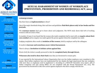 CHENNAI
C2-A, Industrial Estate,
Guindy, Chennai - 600 032.
Tel: +91 - 44 - 22501318, 42107341
BANGALORE
Suite 920, Level 9,
Raheja Towers,
26-27, M G Road,
Bangalore - 560 001.
Mob: +918277460648
COIMBATORE
#1533, Trichy Road,
Coimbatore – 641018.
Mob: +919385432921
HYDERABAD
Vatika Business Centre,
Suite 10,3rd Floor, NSL Icon,
Road No. 12,Banjara Hills,
Hyderabad - 500034.
Mob: +917901691606
COCHIN
Suite 49, 8th Floor, Centre A,
Alapatt Heritage Building,
MG Road, Cochin – 682035
Tel: +91 - 484 - 2366216
EMAIL
info@altacit.com
WEBSITE
www.altacit.com
CONSEQUENSES
 
Has there been an implementation to these? 
 
One of the major drawbacks being, that such laws and guidelines find their places only in law books and few
journals.
The  common  masses  don’t  get  to  know  about  such  judgments.  The  NCW  study  shows  that  60%  of  working 
woman is still not aware of this. 
 
In number of cases it was found that the women who made complaints had to meet with an enquiry about their
own conduct and no enquiry was made against the person against whom the complaint was made. 
 
Lodging complaints often results in isolation of the women, both by employer and by the colleagues. 
 
It results in increase and sometimes more violent harassment.
 
There is always a hesitation to initiate action against him.
 
Worst of all, the victim is usually pressured to take the complaint back, through threat.
 
Witnesses also tend to show their back since they are threatened to remain quite.  
It was reported by the International Labour Organization that very few Indian employers were compliant to this 
statute. Most Indian employers have not implemented the law despite the legal requirement that any workplace 
with  more  than  10  employees  need  to  implement  it.  According  to  a  FICCI-EY  November  2015  report,  36%  of 
Indian  companies  and  25%  among  MNCs  are  not  compliant  with  the  Sexual  Harassment  Act,  2013.  The 
government has threatened to take stern action against employers who fail to comply with this law.
SEXUAL HARASSMENT OF WOMEN AT WORKPLACE
(PREVENTION, PROHIBITION AND REDRESSAL) ACT, 2013
 