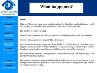 CHENNAI
C2-A, Industrial Estate,
Guindy, Chennai - 600 032.
Tel: +91 - 44 - 22501318, 42107341
BANGALORE
Suite 920, Level 9,
Raheja Towers,
26-27, M G Road,
Bangalore - 560 001.
Mob: +918277460648
COIMBATORE
#1533, Trichy Road,
Coimbatore – 641018.
Mob: +919385432921
HYDERABAD
Vatika Business Centre,
Suite 10,3rd Floor, NSL Icon,
Road No. 12,Banjara Hills,
Hyderabad - 500034.
Mob: +917901691606
COCHIN
Suite 49, 8th Floor, Centre A,
Alapatt Heritage Building,
MG Road, Cochin – 682035
Tel: +91 - 484 - 2366216
EMAIL
info@altacit.com
WEBSITE
www.altacit.com
Facts:
Bhanwari Devi, who was a social worker (saathin) in Rajasthan was brutally gang raped
by a number of upper class men as she had tried to stop a child marriage.
The incident took place in 1992.
Bhanwari Devi was determined to get justice so she lodged a case against the offenders.
However, the accused were acquitted by a trial court.
Several inspired women’s groups and NGOs filed a PIL (Public Interest Litigation) in the
Supreme Court under the collective platform of Vishakha asking the court to give certain
directions regarding the sexual harassment that women face at the workplace.
The result is the Supreme Court judgment, which came on the 13th August 1997, and
gave the Vishakha guidelines.
The judgment of August 1997 provided the basic definitions of sexual harassment at the
workplace and provided guidelines to deal with it. It is seen as a significant legal victory
for women's groups in India.
What happened?
 