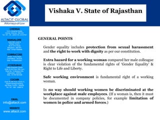CHENNAI
C2-A, Industrial Estate,
Guindy, Chennai - 600 032.
Tel: +91 - 44 - 22501318, 42107341
BANGALORE
Suite 920, Level 9,
Raheja Towers,
26-27, M G Road,
Bangalore - 560 001.
Mob: +918277460648
COIMBATORE
#1533, Trichy Road,
Coimbatore – 641018.
Mob: +919385432921
HYDERABAD
Vatika Business Centre,
Suite 10,3rd Floor, NSL Icon,
Road No. 12,Banjara Hills,
Hyderabad - 500034.
Mob: +917901691606
COCHIN
Suite 49, 8th Floor, Centre A,
Alapatt Heritage Building,
MG Road, Cochin – 682035
Tel: +91 - 484 - 2366216
EMAIL
info@altacit.com
WEBSITE
www.altacit.com
GENERAL POINTS
Gender equality includes protection from sexual harassment
and the right to work with dignity as per our constitution.
Extra hazard for a working woman compared her male colleague
is clear violation of the fundamental rights of ‘Gender Equality’ &
Right to Life and Liberty.
Safe working environment is fundamental right of a working
woman.
In no way should working women be discriminated at the
workplace against male employees. (If a woman is, then it must
be documented in company policies, for example limitation of
women in police and armed forces.)
Vishaka V. State of Rajasthan
 