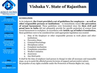 CHENNAI
C2-A, Industrial Estate,
Guindy, Chennai - 600 032.
Tel: +91 - 44 - 22501318, 42107341
BANGALORE
Suite 920, Level 9,
Raheja Towers,
26-27, M G Road,
Bangalore - 560 001.
Mob: +918277460648
COIMBATORE
#1533, Trichy Road,
Coimbatore – 641018.
Mob: +919385432921
HYDERABAD
Vatika Business Centre,
Suite 10,3rd Floor, NSL Icon,
Road No. 12,Banjara Hills,
Hyderabad - 500034.
Mob: +917901691606
COCHIN
Suite 49, 8th Floor, Centre A,
Alapatt Heritage Building,
MG Road, Cochin – 682035
Tel: +91 - 484 - 2366216
EMAIL
info@altacit.com
WEBSITE
www.altacit.com
GUIDELINES
In its judgment, the Court provided a set of guidelines for employers – as well as
other responsible persons or institutions – to immediately ensure the prevention
of sexual harassment. These guidelines were formulated since the then civil and
penal laws in India did not adequately provide for specific protection of women from
sexual harassment in workplace. In accordance with Article 141 of India’s Constitution,
these guidelines were to be considered law until appropriate legislation was created:
1. Duty of the Employer or other responsible persons in work places and other
institutions
2. Preventive Steps
3. Criminal Proceedings
4. Disciplinary action
5. Complaint mechanism
6. Complaints committee
7. Worker’s initiative
8. Awareness
9. Any third party
It shall be the duty of employer (and person in charge) to take all necessary and reasonable
steps, so as to assist the affected person (in terms of support and preventive action).
No prejudice of any rights available under the Protection of Human Rights Act, 1993.
Vishaka V. State of Rajasthan
 