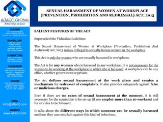 CHENNAI
C2-A, Industrial Estate,
Guindy, Chennai - 600 032.
Tel: +91 - 44 - 22501318, 42107341
BANGALORE
Suite 920, Level 9,
Raheja Towers,
26-27, M G Road,
Bangalore - 560 001.
Mob: +918277460648
COIMBATORE
#1533, Trichy Road,
Coimbatore – 641018.
Mob: +919385432921
HYDERABAD
Vatika Business Centre,
Suite 10,3rd Floor, NSL Icon,
Road No. 12,Banjara Hills,
Hyderabad - 500034.
Mob: +917901691606
COCHIN
Suite 49, 8th Floor, Centre A,
Alapatt Heritage Building,
MG Road, Cochin – 682035
Tel: +91 - 484 - 2366216
EMAIL
info@altacit.com
WEBSITE
www.altacit.com
SALIENT FEATURES OF THE ACT
Superseded the Vishakha Guidelines
The Sexual Harassment of Women at Workplace (Prevention, Prohibition And
Redressal) Act, 2013 makes it illegal to sexually harass women in the workplace.
This Act is only for women who are sexually harassed in workplaces.
The Act is for any woman who is harassed in any workplace. It is not necessary for the
woman to be working at the workplace in which she is harassed. A workplace can be any
office, whether government or private.
The Act defines sexual harassment at the work place and creates a
mechanism for redressal of complaints. It also provides safeguards against false
or malicious charges.
Even if there are no cases of sexual harassment at the moment, it is still
necessary for the committee to be set up (if you employ more than 10 workers) and
for all rules to be followed.
It talks about the different ways in which someone can be sexually harassed
and how they can complain against this kind of behaviour.
SEXUAL HARASSMENT OF WOMEN AT WORKPLACE
(PREVENTION, PROHIBITION AND REDRESSAL) ACT, 2013
 