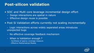 Post-silicon validation
• SOC and Multi core leverage incremental design effort
    – Design interactions are spatial in nature
    – Effective design reuse is possible

• Post Si Validation efforts currently not scaling incrementally
    - Logic interactions across widely separated areas introduces
    unexpected bugs
    - No effective coverage feedback mechanism
    - When is Validation enough ?
      - Synthesis of approx coverage measure
      - Effective Mathematical Models



8
 