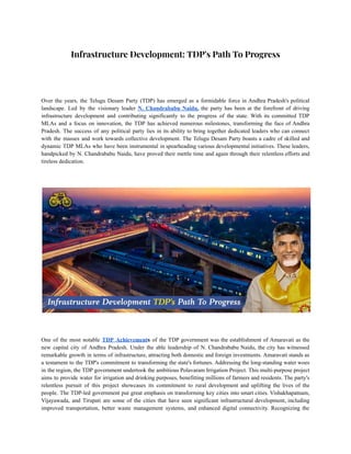 Infrastructure Development: TDP's Path To Progress
Over the years, the Telugu Desam Party (TDP) has emerged as a formidable force in Andhra Pradesh's political
landscape. Led by the visionary leader N. Chandrababu Naidu, the party has been at the forefront of driving
infrastructure development and contributing significantly to the progress of the state. With its committed TDP
MLAs and a focus on innovation, the TDP has achieved numerous milestones, transforming the face of Andhra
Pradesh. The success of any political party lies in its ability to bring together dedicated leaders who can connect
with the masses and work towards collective development. The Telugu Desam Party boasts a cadre of skilled and
dynamic TDP MLAs who have been instrumental in spearheading various developmental initiatives. These leaders,
handpicked by N. Chandrababu Naidu, have proved their mettle time and again through their relentless efforts and
tireless dedication.
One of the most notable TDP Achievements of the TDP government was the establishment of Amaravati as the
new capital city of Andhra Pradesh. Under the able leadership of N. Chandrababu Naidu, the city has witnessed
remarkable growth in terms of infrastructure, attracting both domestic and foreign investments. Amaravati stands as
a testament to the TDP's commitment to transforming the state's fortunes. Addressing the long-standing water woes
in the region, the TDP government undertook the ambitious Polavaram Irrigation Project. This multi-purpose project
aims to provide water for irrigation and drinking purposes, benefitting millions of farmers and residents. The party's
relentless pursuit of this project showcases its commitment to rural development and uplifting the lives of the
people. The TDP-led government put great emphasis on transforming key cities into smart cities. Vishakhapatnam,
Vijayawada, and Tirupati are some of the cities that have seen significant infrastructural development, including
improved transportation, better waste management systems, and enhanced digital connectivity. Recognizing the
 