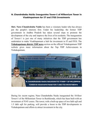 N. Chandrababu Naidu Inaugurates Tower-1 of Millennium Tower in
Visakhapatnam for IT and ITES Investments
Shri. Nara Chandrababu Naidu has been a visionary leader who has always
put the people's interests first. Under his leadership, the former TDP
government in Andhra Pradesh has taken several steps to promote the
development of the city and improve the lives of its residents. The inauguration
of Tower-1 is just one of many initiatives that the TDP government has
undertaken to make Visakhapatnam a hub for investment in IT and ITES. The
Vishakapatnam district TDP news section on the official Vishakapatnam TDP
website gives more information about the Top TDP Achievements in
Vishakapatnam.
During his recent regime, Nara Chandrababu Naidu inaugurated the 10-floor
Tower-1 of the Millennium Tower in Rushikonda, which has been built with an
investment of ₹145 crores. The tower, with a built-up space of two lakh sqft and
1.5 lakh sqft for parking, will provide a boost to the TDP developments in
Vishakapatnam and efforts to attract investment in the city.
 