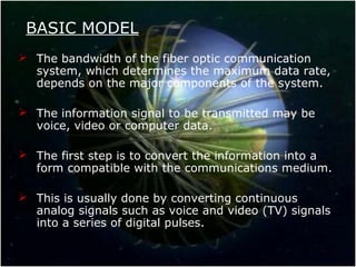 BASIC MODEL
 The bandwidth of the fiber optic communication
system, which determines the maximum data rate,
depends on the major components of the system.
 The information signal to be transmitted may be
voice, video or computer data.
 The first step is to convert the information into a
form compatible with the communications medium.
 This is usually done by converting continuous
analog signals such as voice and video (TV) signals
into a series of digital pulses.
 