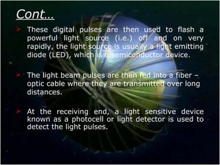 Cont…
 These digital pulses are then used to flash a
powerful light source (i.e.) off and on very
rapidly, the light source is usually a light emitting
diode (LED), which is a semiconductor device.
 The light beam pulses are then fed into a fiber –
optic cable where they are transmitted over long
distances.
 At the receiving end, a light sensitive device
known as a photocell or light detector is used to
detect the light pulses.
 