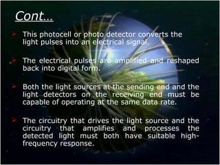 Cont…
 This photocell or photo detector converts the
light pulses into an electrical signal.
 The electrical pulses are amplified and reshaped
back into digital form.
 Both the light sources at the sending end and the
light detectors on the receiving end must be
capable of operating at the same data rate.
 The circuitry that drives the light source and the
circuitry that amplifies and processes the
detected light must both have suitable high-
frequency response.
 