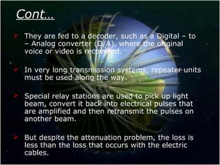 Cont…
 They are fed to a decoder, such as a Digital – to
– Analog converter (D/A), where the original
voice or video is recovered.
 In very long transmission systems, repeater units
must be used along the way.
 Special relay stations are used to pick up light
beam, convert it back into electrical pulses that
are amplified and then retransmit the pulses on
another beam.
 But despite the attenuation problem, the loss is
less than the loss that occurs with the electric
cables.
 