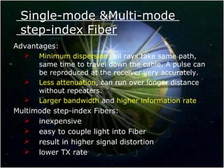 Single-mode &Multi-mode
step-index Fiber
Advantages:
 Minimum dispersion: all rays take same path,
same time to travel down the cable. A pulse can
be reproduced at the receiver very accurately.
 Less attenuation, can run over longer distance
without repeaters.
 Larger bandwidth and higher information rate
Multimode step-index Fibers:
 inexpensive
 easy to couple light into Fiber
 result in higher signal distortion
 lower TX rate
 