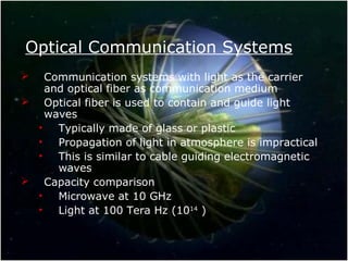 Optical Communication Systems
 Communication systems with light as the carrier
and optical fiber as communication medium
 Optical fiber is used to contain and guide light
waves
• Typically made of glass or plastic
• Propagation of light in atmosphere is impractical
• This is similar to cable guiding electromagnetic
waves
 Capacity comparison
• Microwave at 10 GHz
• Light at 100 Tera Hz (1014
)
 