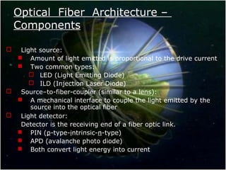 Optical Fiber Architecture –
Components
 Light source:
 Amount of light emitted is proportional to the drive current
 Two common types:
 LED (Light Emitting Diode)
 ILD (Injection Laser Diode)
 Source–to-fiber-coupler (similar to a lens):
 A mechanical interface to couple the light emitted by the
source into the optical fiber
 Light detector:
Detector is the receiving end of a fiber optic link.
 PIN (p-type-intrinsic-n-type)
 APD (avalanche photo diode)
 Both convert light energy into current
 