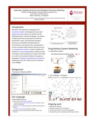 ddd	
  
Stochas*c,	
  Spa*al	
  and	
  Concurrent	
  Biological	
  Processes	
  Modeling	
  	
  Yifei	
  Bao,	
  Philippe	
  Bidinger,	
  Eduardo	
  Bonelli,	
  Vishakha	
  Sharma,	
  	
  
Jus*n	
  Sousa,	
  and	
  Peter	
  Zafonte	
  
Advisor:	
  Adriana	
  B.	
  	
  Compagnoni	
  
	
  Department	
  of	
  Computer	
  Science,	
  Schaefer	
  School	
  of	
  Engineering	
  and	
  Science,	
  Stevens	
  Ins*tute	
  of	
  Technology,	
  
Hoboken,	
  NJ	
  07030	
  
Introduc*on	
  
We	
  deﬁne	
  and	
  implement	
  a	
  language	
  for	
  the	
  	
  
stochas*c	
  simula*on	
  of	
  biological	
  processes	
  with	
  	
  
spa*al	
  informa*on,	
  which	
  is	
  an	
  extension	
  of	
  the	
  	
  
SPiM	
  (Stochas*c	
  Pi	
  	
  Machine)	
  language.	
  	
  Simula*ons	
  	
  
in	
  SPiM	
  assume	
  that	
  all	
  processes	
  are	
  uniformly	
  	
  
distributed	
  in	
  space,	
  and	
  interac*ons	
  between	
  	
  
processes	
  are	
  scheduled	
  randomly	
  based	
  on	
  	
  
concentra*ons	
  and	
  reac*on	
  rates.	
  Consequently,	
  it	
  	
  
cannot	
  accurately	
  model	
  reac*ons	
  that	
  do	
  not	
  occur	
  	
  
in	
  a	
  homogeneous	
  mixture.	
  In	
  order	
  to	
  address	
  this	
  	
  
limita*on,	
  our	
  new	
  language	
  places	
  mobile	
  processes	
  	
  
in	
  3D	
  space,	
  where	
  processes	
  can	
  interact	
  only	
  if	
  they	
  	
  
are	
  	
  within	
  communica*on	
  distance.	
  We	
  apply	
  our	
  	
  	
  
language	
  to	
  modeling	
  a	
  drug	
  delivery	
  nano-­‐system	
  in	
  	
  
collabora*on	
  with	
  Prof.	
  Libera	
  and	
  Prof.	
  Sukhishvili	
  	
  
From	
  CCBBME. 	
  
Drug	
  Delivery	
  System	
  Modeling	
  
1.	
  Drug	
  Delivery	
  System	
  
2.	
  	
  Our	
  Language	
  -­‐-­‐	
  Simula*on	
  
Background	
  
 Stochas*c	
  Pi	
  Machine	
  (SPiM)	
  
Our	
  Language	
  	
  
 New	
  Spa*al	
  Features	
  
• Process	
  state	
  includes	
  spa*al	
  informa*on	
  
– Each	
  process	
  has	
  a	
  posi*on	
  and	
  three	
  vectors	
  that	
  deﬁne	
  its	
  local	
  
system	
  of	
  coordinates	
  
• This	
  state	
  can	
  be	
  modiﬁed	
  by	
  applica*on	
  of	
  aﬃne	
  maps	
  (transla*on,	
  
rota*on..)	
  	
  
– Simula*on	
  of	
  movement	
  (transla*on,	
  rota*ons)	
  
• Interac*ons	
  may	
  be	
  condi*oned	
  by	
  the	
  distance	
  between	
  two	
  
molecules	
  	
  
Graduate Student Research
Conference
October 6, 2010
Ongoing	
  work	
  
1.	
  New	
  features	
  (shapes)	
  
2.	
  Valida*on	
  (correctness	
  of	
  simula*on)	
  
3.	
  Improved	
  performance	
  of	
  simula*on	
  algorithm	
  
4.	
  Drug	
  delivery	
  system	
  modeling	
  (controlled	
  experiments)	
  
 