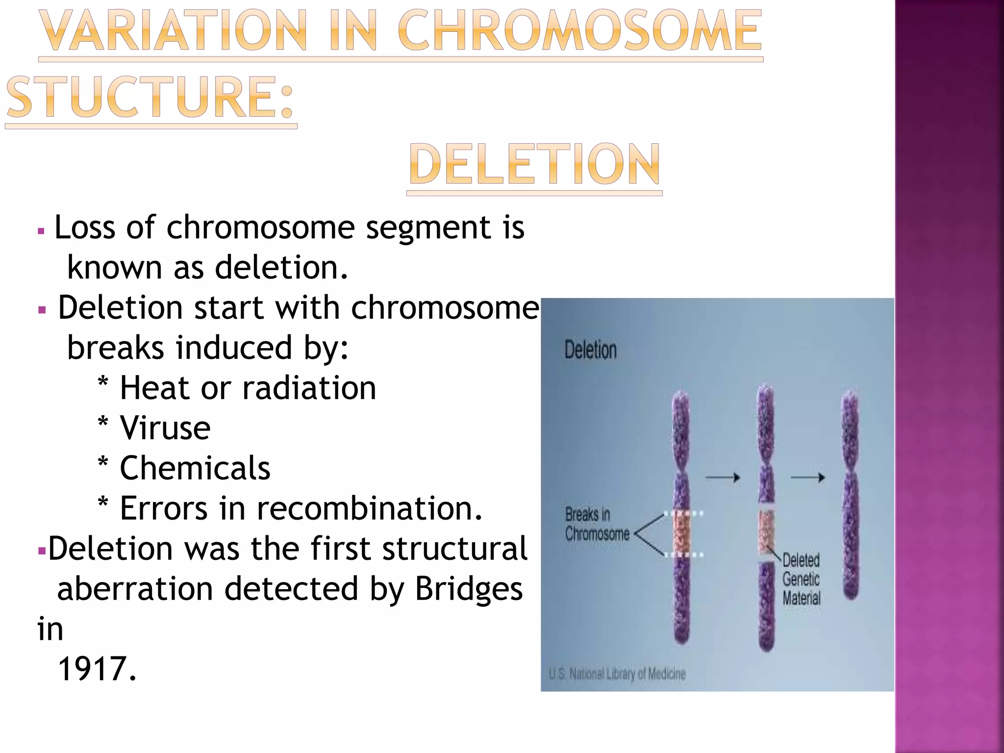  Loss of chromosome segment is
known as deletion.
 Deletion start with chromosome
breaks induced by:
* Heat or radiation
* Viruse
* Chemicals
* Errors in recombination.
Deletion was the first structural
aberration detected by Bridges
in
1917.
 
