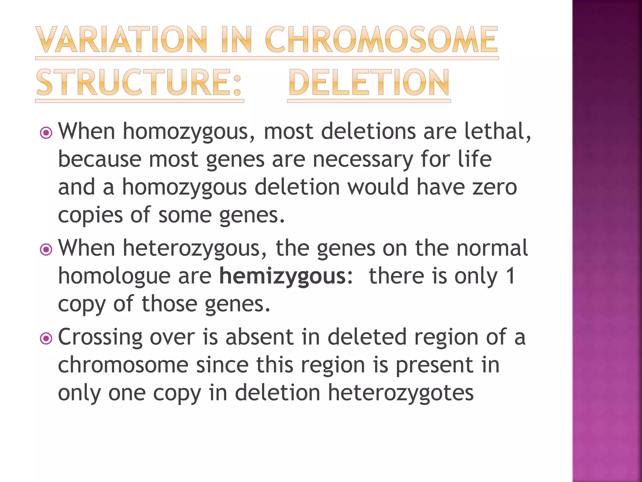  When homozygous, most deletions are lethal,
because most genes are necessary for life
and a homozygous deletion would have zero
copies of some genes.
 When heterozygous, the genes on the normal
homologue are hemizygous: there is only 1
copy of those genes.
 Crossing over is absent in deleted region of a
chromosome since this region is present in
only one copy in deletion heterozygotes
 
