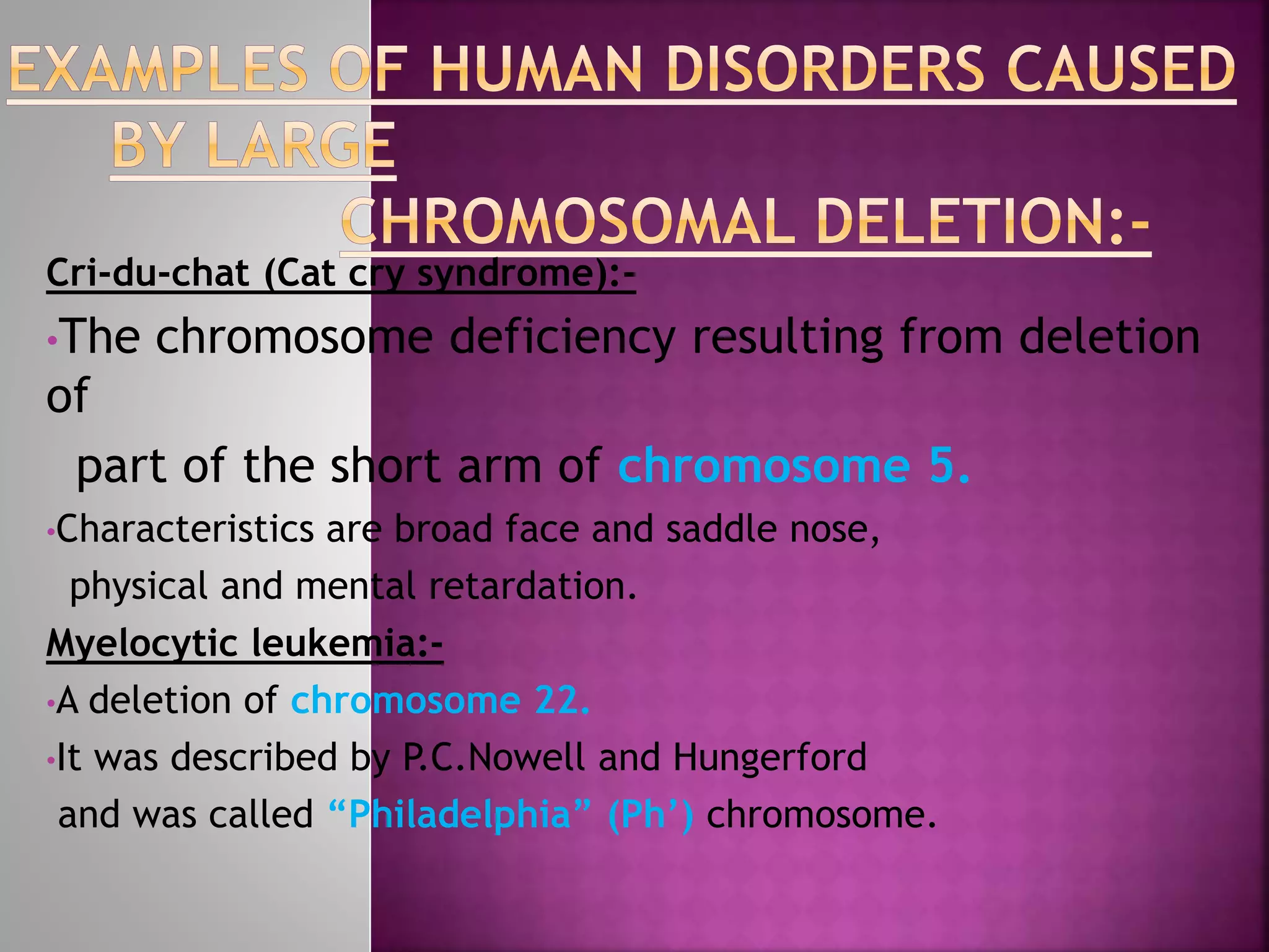Cri-du-chat (Cat cry syndrome):-
•The chromosome deficiency resulting from deletion
of
part of the short arm of chromosome 5.
•Characteristics are broad face and saddle nose,
physical and mental retardation.
Myelocytic leukemia:-
•A deletion of chromosome 22.
•It was described by P.C.Nowell and Hungerford
and was called “Philadelphia” (Ph’) chromosome.
 
