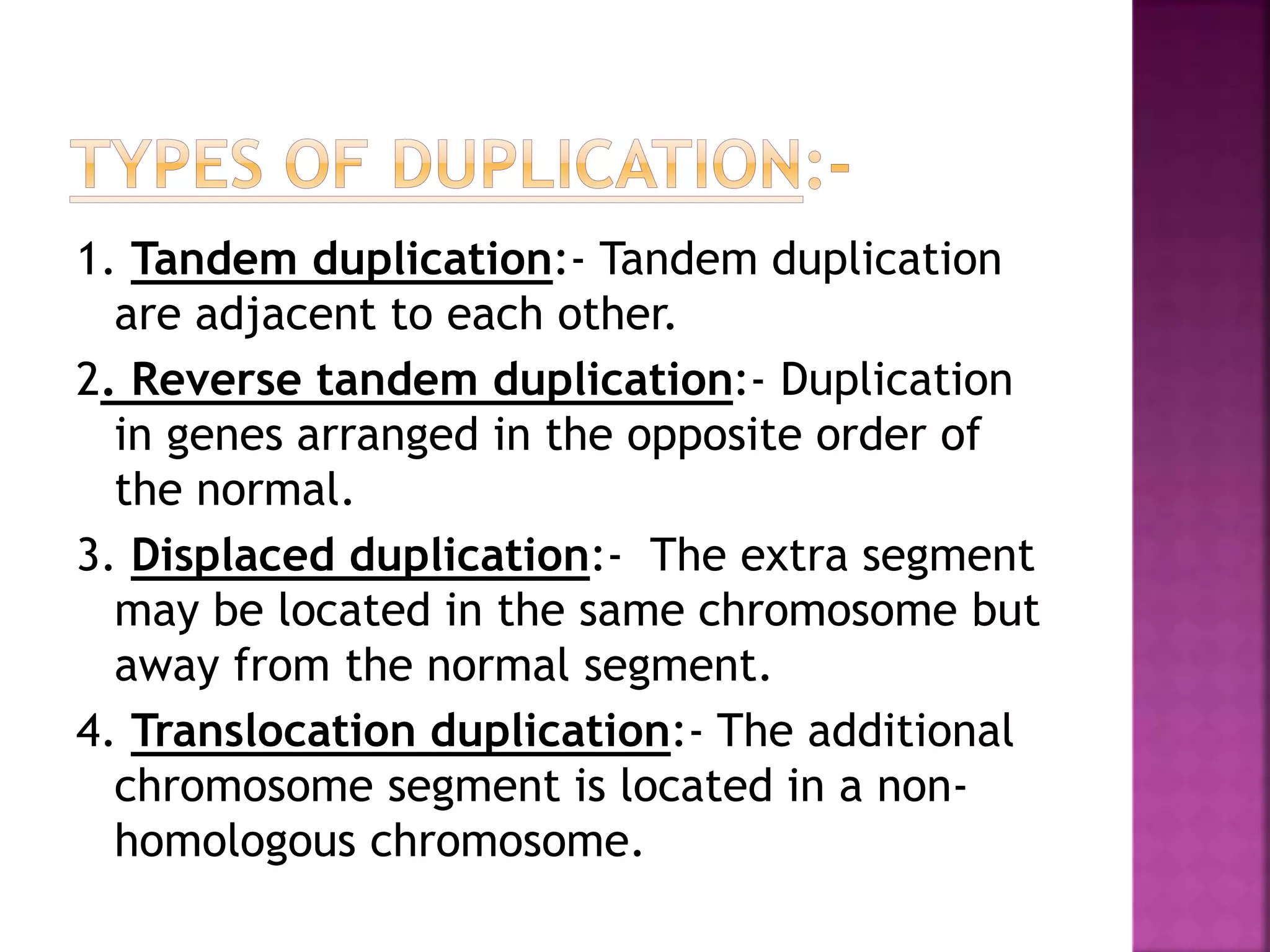 1. Tandem duplication:- Tandem duplication
are adjacent to each other.
2. Reverse tandem duplication:- Duplication
in genes arranged in the opposite order of
the normal.
3. Displaced duplication:- The extra segment
may be located in the same chromosome but
away from the normal segment.
4. Translocation duplication:- The additional
chromosome segment is located in a non-
homologous chromosome.
 