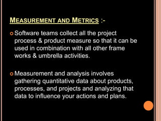MEASUREMENT AND METRICS :-
 Software teams collect all the project
process & product measure so that it can be
used in combination with all other frame
works & umbrella activities.
 Measurement and analysis involves
gathering quantitative data about products,
processes, and projects and analyzing that
data to influence your actions and plans.
 
