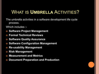 WHAT IS UMBRELLA ACTIVITIES?
The umbrella activities in a software development life cycle
process.
Which includes :-
 Software Project Management
 Formal Technical Reviews
 Software Quality Assurance
 Software Configuration Management
 Re-usability Management
 Risk Management
 Measurement and Metrics
 Document Preparation and Production
 
