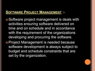 SOFTWARE PROJECT MANAGEMENT :-
 Software project management is deals with
activities ensuring software delivered on
time and on schedule and in accordance
with the requirement of the organizations
developing and procuring the software.
 Project Management is needed because
software development is always subject to
budget and schedule constraints that are
set by the organization.
 