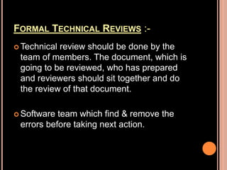 FORMAL TECHNICAL REVIEWS :-
 Technical review should be done by the
team of members. The document, which is
going to be reviewed, who has prepared
and reviewers should sit together and do
the review of that document.
 Software team which find & remove the
errors before taking next action.
 