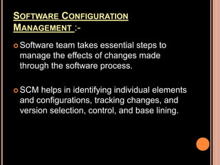 SOFTWARE CONFIGURATION
MANAGEMENT :-
 Software team takes essential steps to
manage the effects of changes made
through the software process.
 SCM helps in identifying individual elements
and configurations, tracking changes, and
version selection, control, and base lining.
 