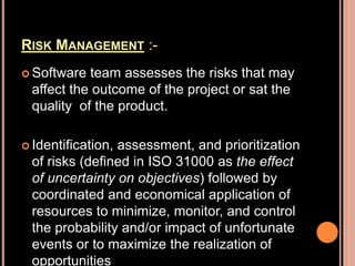RISK MANAGEMENT :-
 Software team assesses the risks that may
affect the outcome of the project or sat the
quality of the product.
 Identification, assessment, and prioritization
of risks (defined in ISO 31000 as the effect
of uncertainty on objectives) followed by
coordinated and economical application of
resources to minimize, monitor, and control
the probability and/or impact of unfortunate
events or to maximize the realization of
opportunities
 