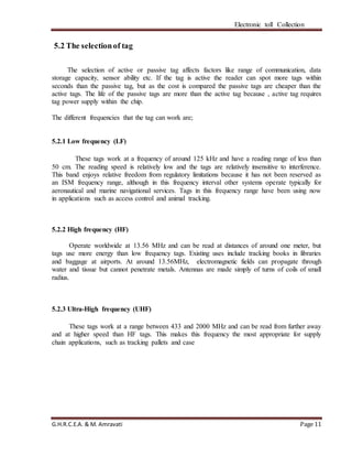 Electronic toll Collection
G.H.R.C.E.A. & M. Amravati Page 11
5.2 The selectionof tag
The selection of active or passive tag affects factors like range of communication, data
storage capacity, sensor ability etc. If the tag is active the reader can spot more tags within
seconds than the passive tag, but as the cost is compared the passive tags are cheaper than the
active tags. The life of the passive tags are more than the active tag because , active tag requires
tag power supply within the chip.
The different frequencies that the tag can work are;
5.2.1 Low frequency (LF)
These tags work at a frequency of around 125 kHz and have a reading range of less than
50 cm. The reading speed is relatively low and the tags are relatively insensitive to interference.
This band enjoys relative freedom from regulatory limitations because it has not been reserved as
an ISM frequency range, although in this frequency interval other systems operate typically for
aeronautical and marine navigational services. Tags in this frequency range have been using now
in applications such as access control and animal tracking.
5.2.2 High frequency (HF)
Operate worldwide at 13.56 MHz and can be read at distances of around one meter, but
tags use more energy than low frequency tags. Existing uses include tracking books in libraries
and baggage at airports. At around 13.56MHz, electromagnetic fields can propagate through
water and tissue but cannot penetrate metals. Antennas are made simply of turns of coils of small
radius.
5.2.3 Ultra-High frequency (UHF)
These tags work at a range between 433 and 2000 MHz and can be read from further away
and at higher speed than HF tags. This makes this frequency the most appropriate for supply
chain applications, such as tracking pallets and case
 