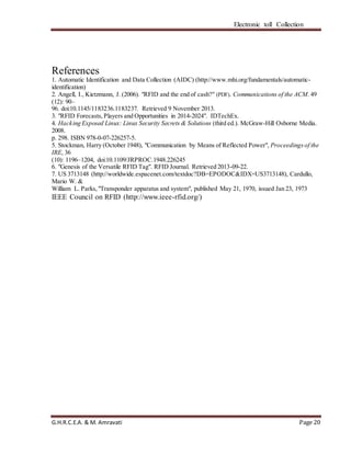 Electronic toll Collection
G.H.R.C.E.A. & M. Amravati Page 20
References
1. Automatic Identification and Data Collection (AIDC) (http://www.mhi.org/fundamentals/automatic-
identification)
2. Angell, I., Kietzmann, J. (2006). "RFID and the end of cash?" (PDF). Communications of the ACM. 49
(12): 90–
96. doi:10.1145/1183236.1183237. Retrieved 9 November 2013.
3. "RFID Forecasts,Players and Opportunities in 2014-2024". IDTechEx.
4. Hacking Exposed Linux: Linux Security Secrets & Solutions (third ed.). McGraw-Hill Osborne Media.
2008.
p. 298. ISBN 978-0-07-226257-5.
5. Stockman, Harry (October 1948), "Communication by Means of Reflected Power", Proceedingsof the
IRE, 36
(10): 1196–1204, doi:10.1109/JRPROC.1948.226245
6. "Genesis of the Versatile RFID Tag". RFID Journal. Retrieved 2013-09-22.
7. US 3713148 (http://worldwide.espacenet.com/textdoc?DB=EPODOC&IDX=US3713148), Cardullo,
Mario W. &
William L. Parks,"Transponder apparatus and system", published May 21, 1970, issued Jan 23, 1973
IEEE Council on RFID (http://www.ieee-rfid.org/)
 