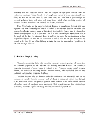 Electronic toll Collection
G.H.R.C.E.A. & M. Amravati Page 4
interacting with the collection devices, and the dangers of high-speed collisions with the
confinement structures; vehicle hazards to toll employees present in some electronic-collection
areas; the fact that in some areas at some times, long lines form even to pass through the
electronic-collection lanes; and costs and other issues raised when retrofitting existing toll
collection facilities. Unionized toll collectors can also be problematic.
Even if line lengths are the same in electronic lanes as in manual ones, electronic tolls save
registered cars time: eliminating the stop at a window or toll machine, between successive cars
passing the collection machine, means a fixed-length stretch of their journey past it is traveled at
a higher average speed, and in a lower time. This is at least a psychological improvement, even if
the length of the lines in automated lanes is sufficient to make the no-stop-to-pay savings
insignificant compared to time still lost due waiting in line to pass the toll gate. Toll plazas are
typically wider than the rest of the highway; reducing the need for them makes it possible to fit
toll roads into tight corridors.
2.2 Transactionprocessing
Transaction processing deals with maintaining customer accounts, posting toll transactions
and customer payments to the accounts, and handling customer inquiries. The transaction
processing component of some systems is referred to as a "customer service center". In many
respects, the transaction processing function resembles banking, and several toll agencies have
contracted out transaction processing to a bank.
Customer accounts may be postpaid, where toll transactions are periodically billed to the
customer, or prepaid, where the customer funds a balance in the account which is then depleted
as toll transactions occur. The prepaid system is more common, as the small amounts of most
tolls makes pursuit of uncollected debts uneconomic. Most postpaid accounts deal with this issue
by requiring a security deposit, effectively rendering the account a prepaid one.
 