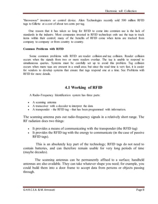 Electronic toll Collection
G.H.R.C.E.A. & M. Amravati Page 8
"throwaway" inventory or control device. Alien Technologies recently sold 500 million RFID
tags to Gillette at a cost of about ten cents per tag.
One reason that it has taken so long for RFID to come into common use is the lack of
standards in the industry. Most companies invested in RFID technology only use the tags to track
items within their control; many of the benefits of RFID come when items are tracked from
company to company or from country to country.
Common Problems with RFID
Some common problems with RFID are reader collision and tag collision. Reader collision
occurs when the signals from two or more readers overlap. The tag is unable to respond to
simultaneous queries. Systems must be carefully set up to avoid this problem. Tag collision
occurs when many tags are present in a small area; but since the read time is very fast, it is easier
for vendors to develop systems that ensure that tags respond one at a time. See Problems with
RFID for more details.
4.1 Working of RFID
A Radio-Frequency Identification system has three parts:
 A scanning antenna
 A transceiver with a decoder to interpret the data
 A transponder - the RFID tag - that has been programmed with information.
The scanning antenna puts out radio-frequency signals in a relatively short range. The
RF radiation does two things:
 It provides a means of communicating with the transponder (the RFID tag)
 It provides the RFID tag with the energy to communicate (in the case of passive
RFID tags).
This is an absolutely key part of the technology; RFID tags do not need to
contain batteries, and can therefore remain usable for very long periods of time
(maybe decades).
The scanning antennas can be permanently affixed to a surface; handheld
antennas are also available. They can take whatever shape you need; for example, you
could build them into a door frame to accept data from persons or objects passing
through.
 