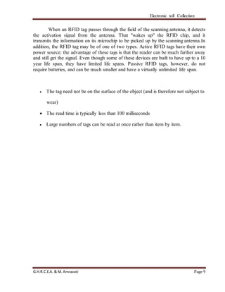 Electronic toll Collection
G.H.R.C.E.A. & M. Amravati Page 9
When an RFID tag passes through the field of the scanning antenna, it detects
the activation signal from the antenna. That "wakes up" the RFID chip, and it
transmits the information on its microchip to be picked up by the scanning antenna.In
addition, the RFID tag may be of one of two types. Active RFID tags have their own
power source; the advantage of these tags is that the reader can be much farther away
and still get the signal. Even though some of these devices are built to have up to a 10
year life span, they have limited life spans. Passive RFID tags, however, do not
require batteries, and can be much smaller and have a virtually unlimited life span.
 The tag need not be on the surface of the object (and is therefore not subject to
wear)
 The read time is typically less than 100 milliseconds
 Large numbers of tags can be read at once rather than item by item.
 