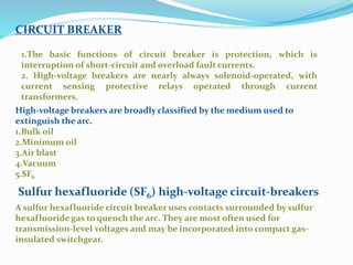 CIRCUIT BREAKER
1.The basic functions of circuit breaker is protection, which is
interruption of short-circuit and overload fault currents.
2. High-voltage breakers are nearly always solenoid-operated, with
current sensing protective relays operated through current
transformers.
High-voltage breakers are broadly classified by the medium used to
extinguish the arc.
1.Bulk oil
2.Minimum oil
3.Air blast
4.Vacuum
5.SF6
A sulfur hexafluoride circuit breaker uses contacts surrounded by sulfur
hexafluoride gas to quench the arc. They are most often used for
transmission-level voltages and may be incorporated into compact gas-
insulated switchgear.
Sulfur hexafluoride (SF6) high-voltage circuit-breakers
 