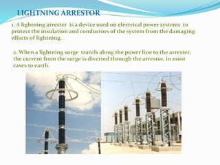LIGHTNING ARRESTOR
1. A lightning arrester is a device used on electrical power systems to
protect the insulation and conductors of the system from the damaging
effects of lightning.
2. When a lightning surge travels along the power line to the arrester,
the current from the surge is diverted through the arrestor, in most
cases to earth.
 