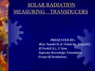 1
SOLAR RADIATION
MEASURING TRANSDUCERS
PRESENTED BY:-
Rivu Nandi(15) & Vishal Kr. Singh(02)
B.Tech(E.E.), 3rd
Sem.
Supreme Knowledge Foundation
Group Of Institutions.
 
