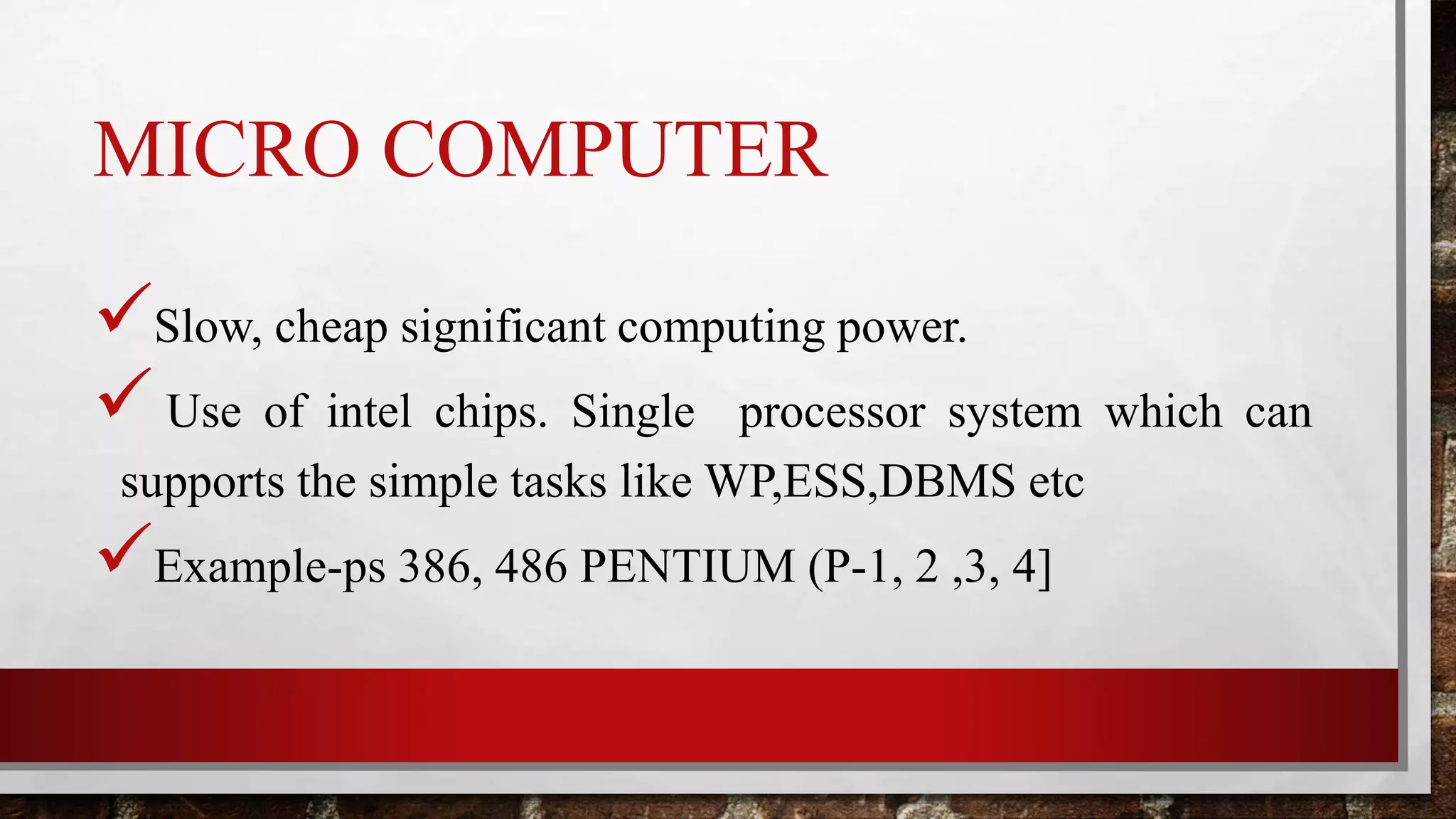 MICRO COMPUTER
Slow, cheap significant computing power.
 Use of intel chips. Single processor system which can
supports the simple tasks like WP,ESS,DBMS etc
Example-ps 386, 486 PENTIUM (P-1, 2 ,3, 4]
 