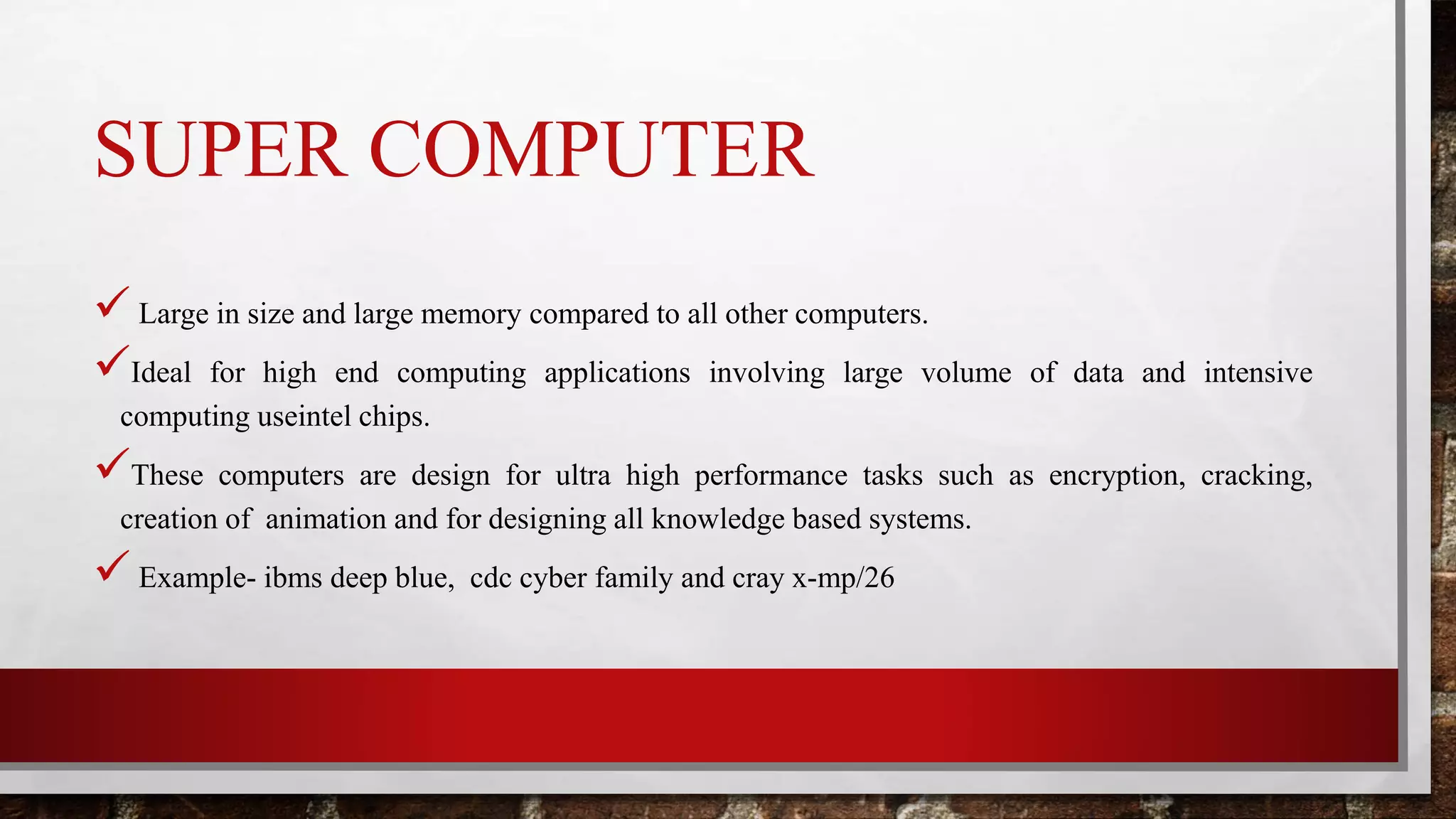 SUPER COMPUTER
 Large in size and large memory compared to all other computers.
Ideal for high end computing applications involving large volume of data and intensive
computing useintel chips.
These computers are design for ultra high performance tasks such as encryption, cracking,
creation of animation and for designing all knowledge based systems.
 Example- ibms deep blue, cdc cyber family and cray x-mp/26
 