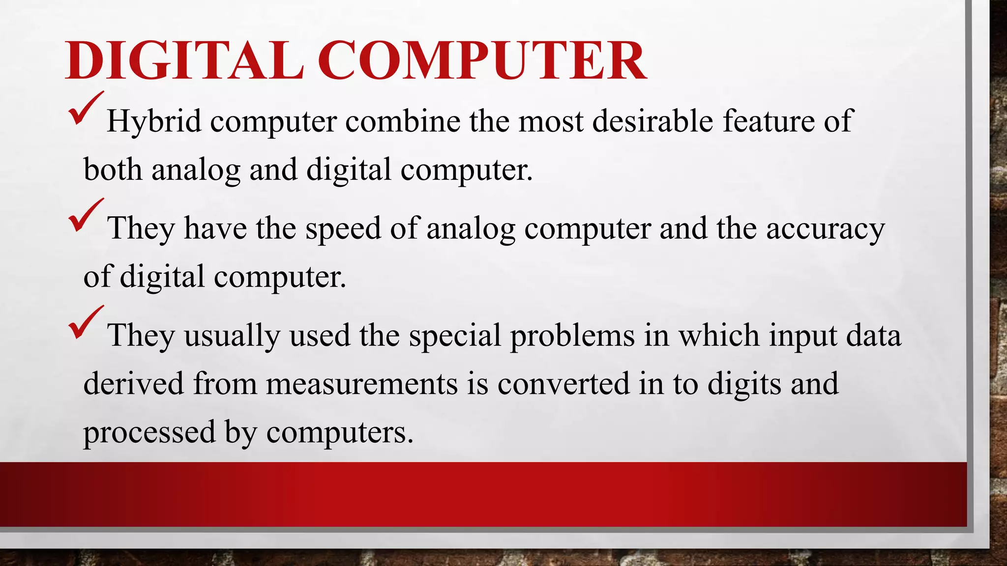 DIGITAL COMPUTER
Hybrid computer combine the most desirable feature of
both analog and digital computer.
They have the speed of analog computer and the accuracy
of digital computer.
They usually used the special problems in which input data
derived from measurements is converted in to digits and
processed by computers.
 