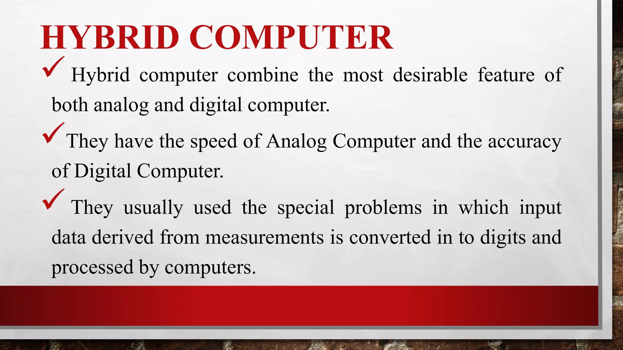 HYBRID COMPUTER
 Hybrid computer combine the most desirable feature of
both analog and digital computer.
They have the speed of Analog Computer and the accuracy
of Digital Computer.
They usually used the special problems in which input
data derived from measurements is converted in to digits and
processed by computers.
 