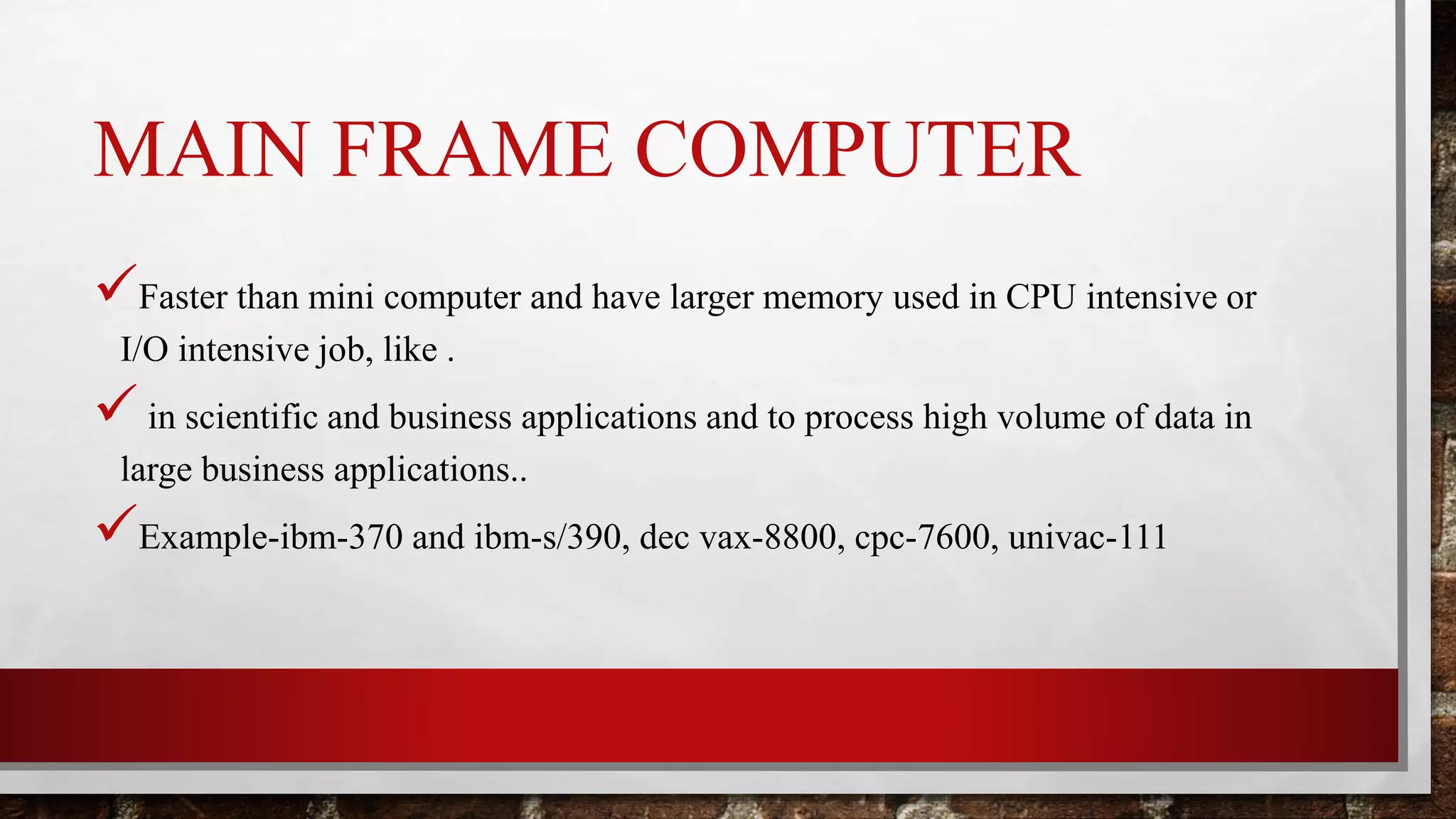 MAIN FRAME COMPUTER
Faster than mini computer and have larger memory used in CPU intensive or
I/O intensive job, like .
 in scientific and business applications and to process high volume of data in
large business applications..
Example-ibm-370 and ibm-s/390, dec vax-8800, cpc-7600, univac-111
 