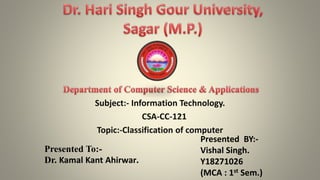 Subject:- Information Technology.
CSA-CC-121
Topic:-Classification of computer
Presented To:-
Dr. Kamal Kant Ahirwar.
Presented BY:-
Vishal Singh.
Y18271026
(MCA : 1st Sem.)
 