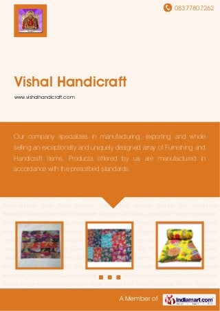 08377807262
A Member of
Vishal Handicraft
www.vishalhandicraft.com
Cushion Covers Table Covers Bed Covers Printed Tropicana Bed Covers Bed Pillows Ladies
Handbags Clutch Bags Ethnic Dress Material Printed Scarves Wall Hangings Handmade
Puffs Antique Stool Puffs Designer Ladies Bag Vintage Banjara Bag Handmade
Tapestries Vintage Saree Quilt Handmade Designer Ottomans Jaipuri Quilt Vintage Handmade
Throws Designer Suzani Bag Banjara Bags Vintage Bed Throw Tropicana Blanket Tropicana
Kantha Quilt Kantha Quilts Vintage Kantha Gudri Shoulder Bags Hobo Bags Table Covers for
Home Cushion Covers for Home Use Hobo Bags for Party Vintage kantha quilt Cushion
Covers Table Covers Bed Covers Printed Tropicana Bed Covers Bed Pillows Ladies
Handbags Clutch Bags Ethnic Dress Material Printed Scarves Wall Hangings Handmade
Puffs Antique Stool Puffs Designer Ladies Bag Vintage Banjara Bag Handmade
Tapestries Vintage Saree Quilt Handmade Designer Ottomans Jaipuri Quilt Vintage Handmade
Throws Designer Suzani Bag Banjara Bags Vintage Bed Throw Tropicana Blanket Tropicana
Kantha Quilt Kantha Quilts Vintage Kantha Gudri Shoulder Bags Hobo Bags Table Covers for
Home Cushion Covers for Home Use Hobo Bags for Party Vintage kantha quilt Cushion
Covers Table Covers Bed Covers Printed Tropicana Bed Covers Bed Pillows Ladies
Handbags Clutch Bags Ethnic Dress Material Printed Scarves Wall Hangings Handmade
Puffs Antique Stool Puffs Designer Ladies Bag Vintage Banjara Bag Handmade
Tapestries Vintage Saree Quilt Handmade Designer Ottomans Jaipuri Quilt Vintage Handmade
Throws Designer Suzani Bag Banjara Bags Vintage Bed Throw Tropicana Blanket Tropicana
Our company specializes in manufacturing, exporting and whole
selling an exceptionally and uniquely designed array of Furnishing and
Handicraft Items. Products offered by us are manufactured in
accordance with the prescribed standards.
 