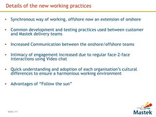 Details of the new working practices

▪ Synchronous way of working, offshore now an extension of onshore

▪ Common development and testing practices used between customer
  and Mastek delivery teams

▪ Increased Communication between the onshore/offshore teams

▪ Intimacy of engagement increased due to regular face-2-face
  interactions using Video chat

▪ Quick understanding and adoption of each organisation’s cultural
  differences to ensure a harmonious working environment

▪ Advantages of “Follow the sun”




 Slide |11
 