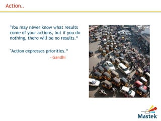 Action..


 "You may never know what results
 come of your actions, but if you do
 nothing, there will be no results.“

 "Action expresses priorities.“
                     - Gandhi




                                       12
 